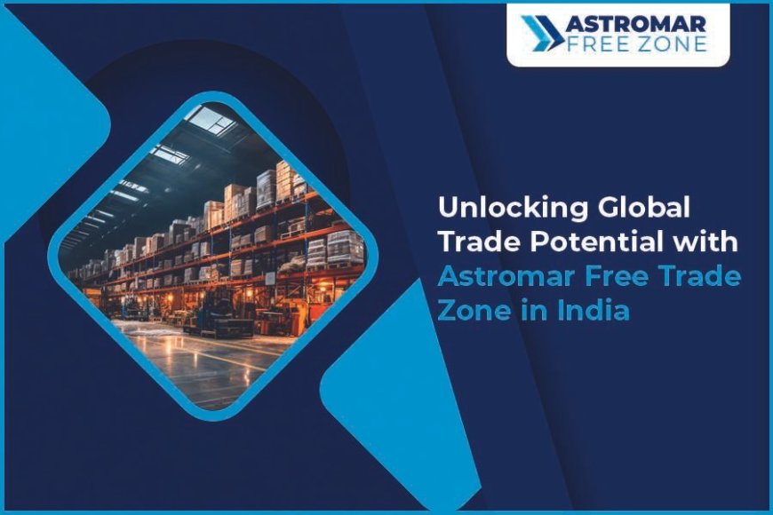 Unlocking Global Trade Potential with Astromar Free Trade Zones in India